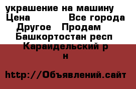 украшение на машину  › Цена ­ 2 000 - Все города Другое » Продам   . Башкортостан респ.,Караидельский р-н